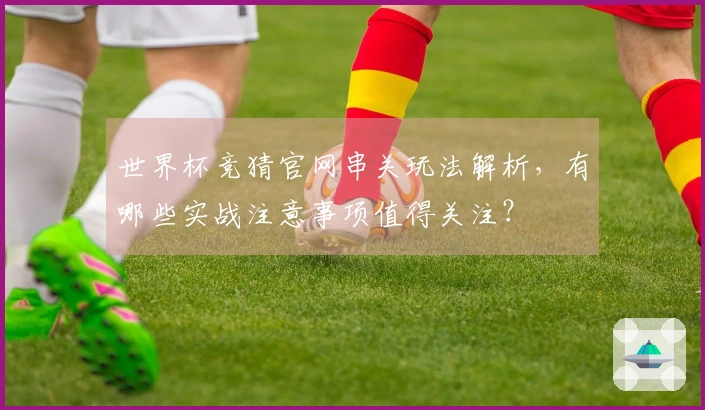 世界杯竞猜官网串关玩法解析，有哪些实战注意事项值得关注？