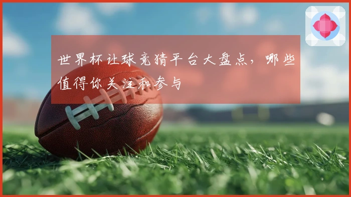 世界杯让球竞猜平台大盘点，哪些值得你关注和参与