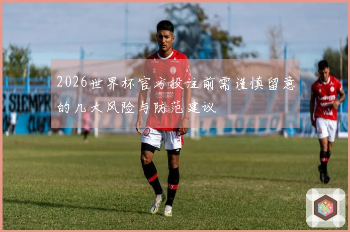 2026世界杯官方投注前需谨慎留意的几大风险与防范建议